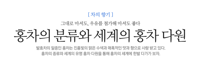 홍차의 분류와<br> 세계의 홍차 다원 그대로 마셔도, 우유를 첨가해 마셔도 좋다 발효차의 일종인 홍차는 진홍빛의 맑은 수색과 매혹적인 맛과 향으로 사랑 받고 있다.<br>홍차의 종류와 세계의 유명 홍차 다원을 통해 홍차의 세계에 한발 다가가 보자.