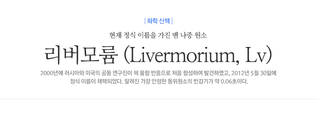 리버모륨 (Livermorium, Lv) 현재 정식 이름을 가진 맨 나중 원소 2000년에 러시아와 미국의 공동 연구진이 핵 융합 반응으로 처음 합성하여 발견하였고, 2012년 5월 30일에 정식 이름이 채택되었다. 알려진 가장 안정한 동위원소의 반감기가 약 0.06초이다.