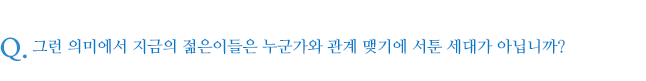 그런 의미에서 지금의 젊은이들은 누군가와 관계 맺기에 서툰 세대가 아닙니까? 