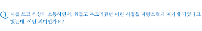 시를 쓰고 세상과 소통하면서, 힘들고 부끄러웠던 어린 시절을 자랑스럽게 여기게 되었다고 했는데, 어떤 의미인가요?