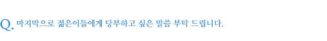 마지막으로 젊은이들에게 당부하고 싶은 말씀 부탁 드립니다.