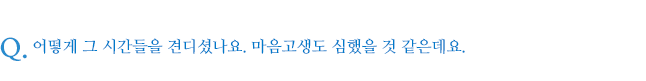 어떻게 그 시간들을 견디셨나요. 마음고생도 심했을 것 같은데요.