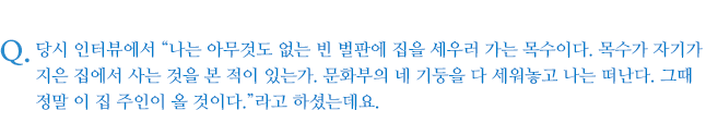 당시 인터뷰에서 “나는 아무것도 없는 빈 벌판에 집을 세우러 가는 목수이다. 목수가 자기가 지은 집에서 사는 것을 본 적이 있는가. 문화부의 네 기둥을 다 세워놓고 나는 떠난다. 그때 정말 이 집 주인이 올 것이다.”라고 하셨는데요.