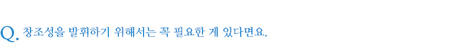 창조성을 발휘하기 위해서는 꼭 필요한 게 있다면요.