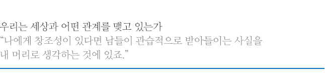 우리는 세상과 어떤 관계를 맺고 있는가 나에게 창조성이 있다면 남들이 관습적으로 받아들이는 사실을 내 머리로 생각하는 것에 있죠.