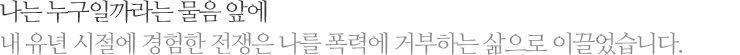 나는 누구일까라는 물음 앞에 내 유년 시절에 경험한 전쟁은 나를 폭력에 거부하는 삶으로 이끌었습니다.