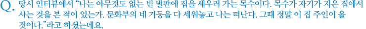 당시 인터뷰에서 “나는 아무것도 없는 빈 벌판에 집을 세우러 가는 목수이다. 목수가 자기가 지은 집에서 사는 것을 본 적이 있는가. 문화부의 네 기둥을 다 세워놓고 나는 떠난다. 그때 정말 이 집 주인이 올 것이다.”라고 하셨는데요.      