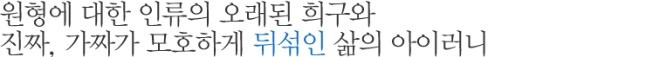 원형에 대한 인류의 오래된 희구와 진짜, 가짜가 모호하게 뒤섞인 삶의 아이러니